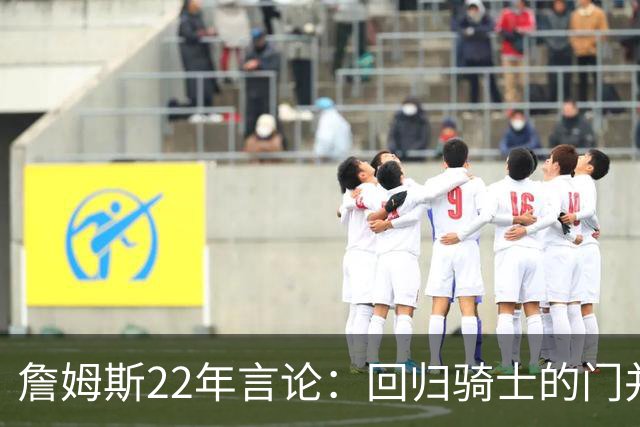 詹姆斯22年言论：回归骑士的门并未关上 生涯最后一季愿父子同队