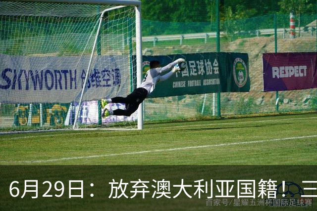 6月29日：放弃澳大利亚国籍！三位澳大利国少队核心都将入籍为中国男足出战